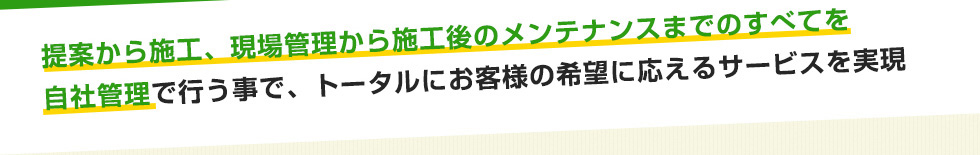 提案から施工、現場管理から施工後のメンテナンスまでのすべてを自社管理で行う事で、トータルにお客様の希望に応えるサービスを実現