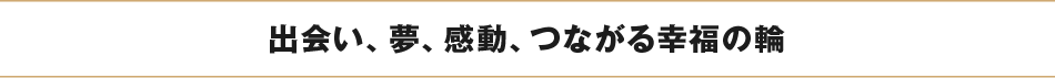 出会い、夢、感動、つながる幸福の輪