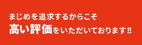 まじめを追求するからこそ、高い評価をいただいております！！