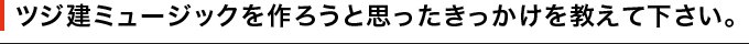 ツジ建ミュージックを作ろうと思ったきっかけを教えて下さい。