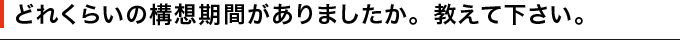 どれくらいの構想期間がありましたか。教えて下さい。