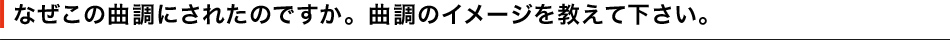 なぜこの曲調にされたのですか。曲調のイメージを教えて下さい。