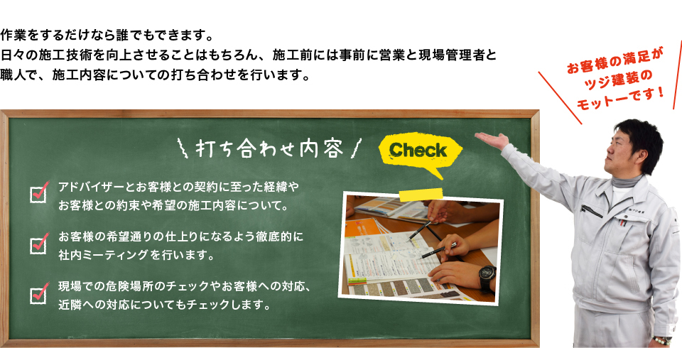 作業するだけなら誰でもできます。日々の施工技術を向上させることはもちろん、施工前には事前にアドバイザーと現場管理者と職人で、施工内容についての打ち合わせを行います。