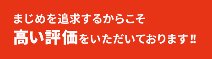まじめを追求するからこそ、高い評価をいただいております！！