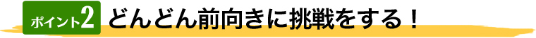 どんどん前向きに挑戦をする！